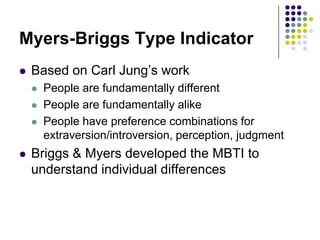 Myers-Briggs Type Indicator
   Based on Carl Jung‟s work
       People are fundamentally different
       People are fundamentally alike
       People have preference combinations for
        extraversion/introversion, perception, judgment
   Briggs & Myers developed the MBTI to
    understand individual differences
 