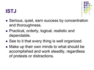 ISTJ
   Serious, quiet, earn success by concentration
    and thoroughness.
   Practical, orderly, logical, realistic and
    dependable.
   See to it that every thing is well organized.
   Make up their own minds to what should be
    accomplished and work steadily, regardless
    of protests or distractions.
 
