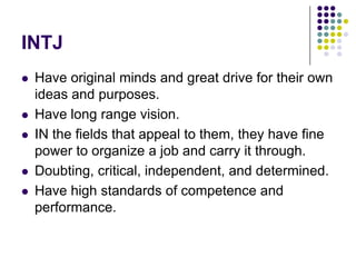 INTJ
   Have original minds and great drive for their own
    ideas and purposes.
   Have long range vision.
   IN the fields that appeal to them, they have fine
    power to organize a job and carry it through.
   Doubting, critical, independent, and determined.
   Have high standards of competence and
    performance.
 
