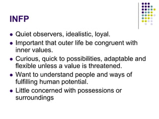 INFP
   Quiet observers, idealistic, loyal.
   Important that outer life be congruent with
    inner values.
   Curious, quick to possibilities, adaptable and
    flexible unless a value is threatened.
   Want to understand people and ways of
    fulfilling human potential.
   Little concerned with possessions or
    surroundings
 