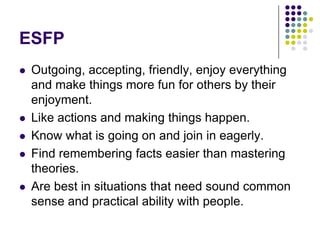 ESFP
   Outgoing, accepting, friendly, enjoy everything
    and make things more fun for others by their
    enjoyment.
   Like actions and making things happen.
   Know what is going on and join in eagerly.
   Find remembering facts easier than mastering
    theories.
   Are best in situations that need sound common
    sense and practical ability with people.
 