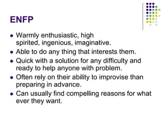 ENFP
   Warmly enthusiastic, high
    spirited, ingenious, imaginative.
   Able to do any thing that interests them.
   Quick with a solution for any difficulty and
    ready to help anyone with problem.
   Often rely on their ability to improvise than
    preparing in advance.
   Can usually find compelling reasons for what
    ever they want.
 