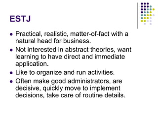 ESTJ
   Practical, realistic, matter-of-fact with a
    natural head for business.
   Not interested in abstract theories, want
    learning to have direct and immediate
    application.
   Like to organize and run activities.
   Often make good administrators, are
    decisive, quickly move to implement
    decisions, take care of routine details.
 