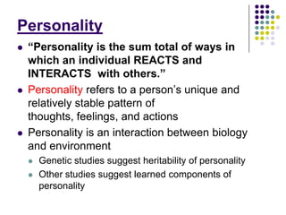 Personality
   “Personality is the sum total of ways in
    which an individual REACTS and
                     Personality
    INTERACTS with others.”
   Personality refers to a person‟s unique and
    relatively stable pattern the sum total of
          “Personality is of
    thoughts, feelings,an individual REACTS
    ways in which and actions
   Personality is an interactionothers.”biology
    and INTERACTS with between
    and environment
       Genetic studies suggest heritability of personality
       Other studies suggest learned components of
        personality
 