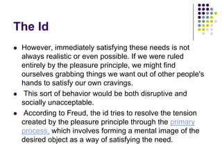 The Id
   However, immediately satisfying these needs is not
    always realistic or even possible. If we were ruled
    entirely by the pleasure principle, we might find
    ourselves grabbing things we want out of other people's
    hands to satisfy our own cravings.
    This sort of behavior would be both disruptive and
    socially unacceptable.
    According to Freud, the id tries to resolve the tension
    created by the pleasure principle through the primary
    process, which involves forming a mental image of the
    desired object as a way of satisfying the need.
 