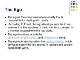 The Ego
   The ego is the component of personality that is
    responsible for dealing with reality.
    According to Freud, the ego develops from the id and
    ensures that the impulses of the id can be expressed in
    a manner acceptable in the real world.
   The ego functions in both the
    conscious, preconscious, and unconscious mind.
   The ego operates based on the reality principle, which
    strives to satisfy the id's desires in realistic and socially
    appropriate ways.
 