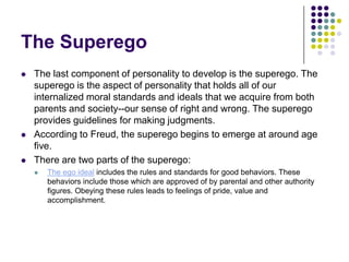 The Superego
   The last component of personality to develop is the superego. The
    superego is the aspect of personality that holds all of our
    internalized moral standards and ideals that we acquire from both
    parents and society--our sense of right and wrong. The superego
    provides guidelines for making judgments.
   According to Freud, the superego begins to emerge at around age
    five.
   There are two parts of the superego:
       The ego ideal includes the rules and standards for good behaviors. These
        behaviors include those which are approved of by parental and other authority
        figures. Obeying these rules leads to feelings of pride, value and
        accomplishment.
 