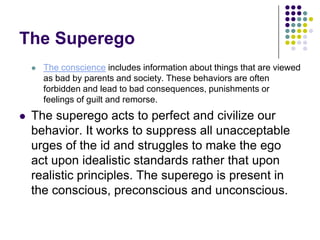 The Superego
       The conscience includes information about things that are viewed
        as bad by parents and society. These behaviors are often
        forbidden and lead to bad consequences, punishments or
        feelings of guilt and remorse.
   The superego acts to perfect and civilize our
    behavior. It works to suppress all unacceptable
    urges of the id and struggles to make the ego
    act upon idealistic standards rather that upon
    realistic principles. The superego is present in
    the conscious, preconscious and unconscious.
 