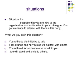 situations

    Situation 1 :-
               Suppose that you are new to the
     organisation, and not familiar to your colleague. You
     get a chance to interact with them in this party.

What will you do in this situation?

a)   You will take the initiative to talk
b)   Feel strange and nervous so will not talk with others
c)   You will wait for someone else to talk to you
d)   you will stand and smile to others.
 