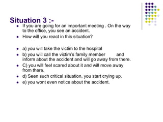 Situation 3 :-
     If you are going for an important meeting . On the way
      to the office, you see an accident.
     How will you react in this situation?

     a) you will take the victim to the hospital
     b) you will call the victim‟s family member       and
      inform about the accident and will go away from there.
     C) you will feel scared about it and will move away
      from there.
     d) Seen such critical situation, you start crying up.
     e) you wont even notice about the accident.
 