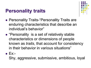 Personality traits
   Personality Traits-“Personality Traits are
    enduring characteristics that describe an
    individual‟s behavior”
   “Personality is a set of relatively stable
    characteristics or dimensions of people
    known as traits, that account for consistency
    in their behavior in various situations”
   Ex:-
    Shy, aggressive, submissive, ambitious, loyal
 