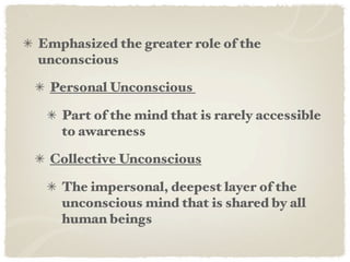 Emphasized the greater role of the
unconscious

 Personal Unconscious&

   Part of the mind that is rarely accessible
   to awareness

 Collective Unconscious

   The impersonal, deepest layer of the
   unconscious mind that is shared by all
   human beings
 
