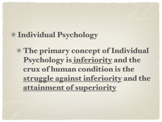 Individual Psychology

 The primary concept of Individual
 Psychology is inferiority and the
 crux of human condition is the
 struggle against inferiority and the
 attainment of superiority
 