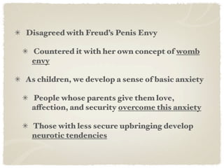 Disagreed with Freud’s Penis Envy

 Countered it with her own concept of womb
 envy

As children, we develop a sense of basic anxiety

 People whose parents give them love,
 affection, and security overcome this anxiety

 Those with less secure upbringing develop
 neurotic tendencies
 