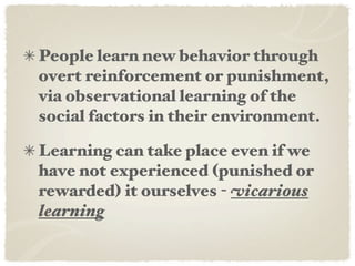 People learn new behavior through
overt reinforcement or punishment,
via observational learning of the
social factors in their environment.

Learning can take place even if we
have not experienced (punished or
rewarded) it ourselves - vicarious
learning
 