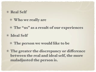 Real Self

 Who we really are

 The “us” as a result of our experiences

Ideal Self

 The person we would like to be

The greater the discrepancy or difference
between the real and ideal self, the more
maladjusted the person is.
 
