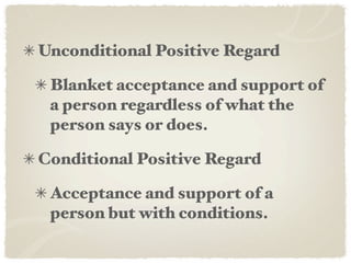 Unconditional Positive Regard

 Blanket acceptance and support of
 a person regardless of what the
 person says or does.

Conditional Positive Regard

 Acceptance and support of a
 person but with conditions.
 