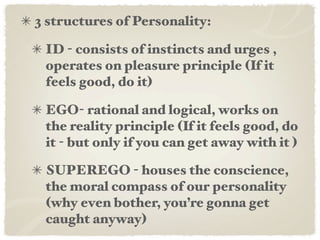 3 structures of Personality:

 ID - consists of instincts and urges ,
 operates on pleasure principle (If it
 feels good, do it)

 EGO- rational and logical, works on
 the reality principle (If it feels good, do
 it - but only if you can get away with it )

 SUPEREGO - houses the conscience,
 the moral compass of our personality
 (why even bother, you’re gonna get
 caught anyway)
 