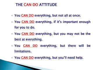 THE CAN DO ATTITUDE

• You CAN DO everything, but not all at once.

• You CAN DO everything, if it’s important enough
  for you to do.

• You CAN DO everything, but you may not be the
  best at everything.

• You CAN DO everything, but there will be
  limitations.

• You CAN DO everything, but you’ll need help.
 