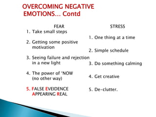 OVERCOMING NEGATIVE
EMOTIONS… Contd
             FEAR                       STRESS
 1. Take small steps
                              1. One thing at a time
 2. Getting some positive
    motivation
                              2. Simple schedule
 3. Seeing failure and rejection
    in a new light              3. Do something calming

 4. The power of ‘NOW
    (no other way)            4. Get creative

 5. FALSE EVEIDENCE           5. De-clutter.
    APPEARING REAL
 