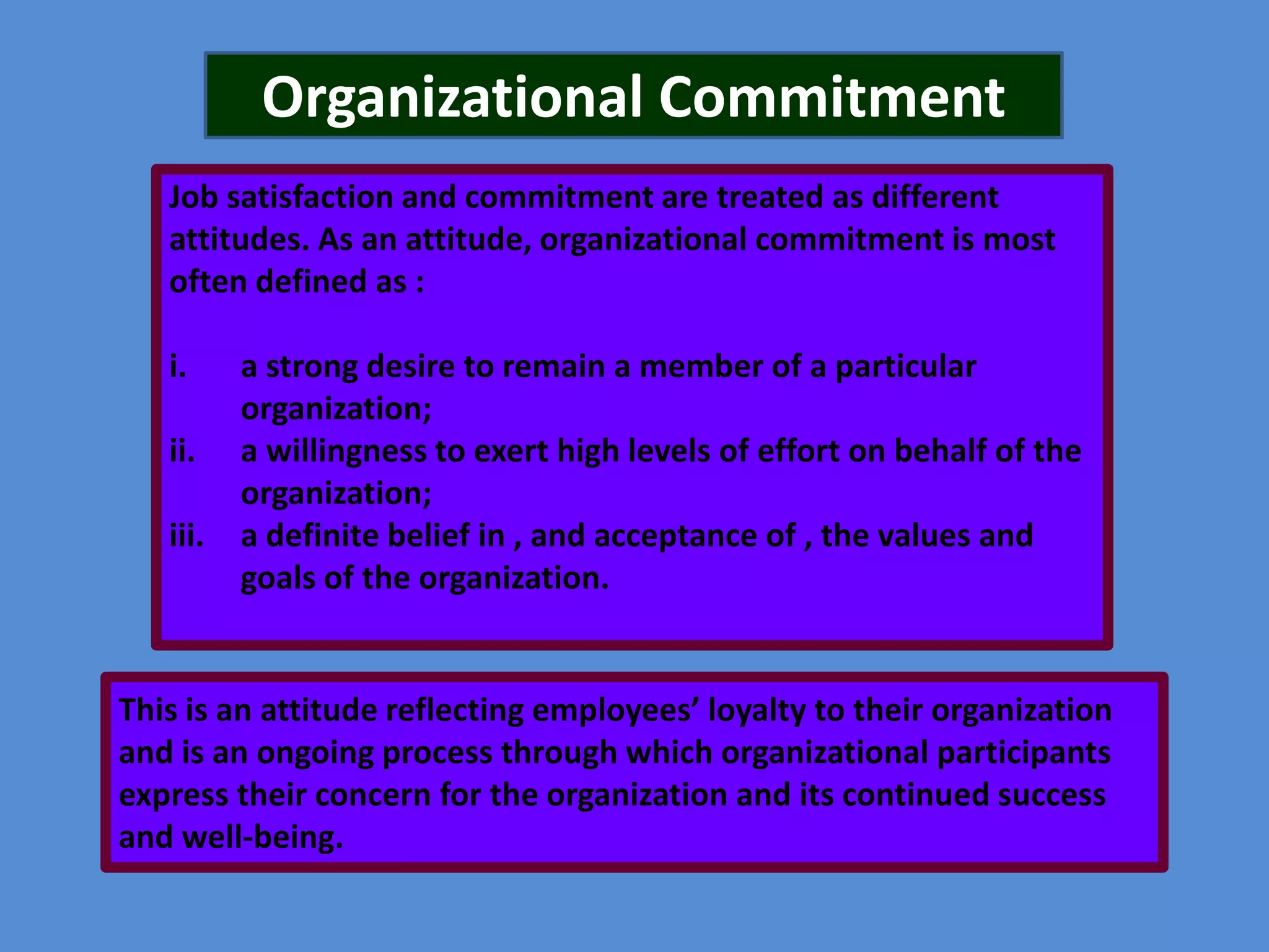 Organizational Commitment
Job satisfaction and commitment are treated as different
attitudes. As an attitude, organizational commitment is most
often defined as :
i.
ii.

iii.

a strong desire to remain a member of a particular
organization;
a willingness to exert high levels of effort on behalf of the
organization;
a definite belief in , and acceptance of , the values and
goals of the organization.

This is an attitude reflecting employees’ loyalty to their organization
and is an ongoing process through which organizational participants
express their concern for the organization and its continued success
and well-being.

 