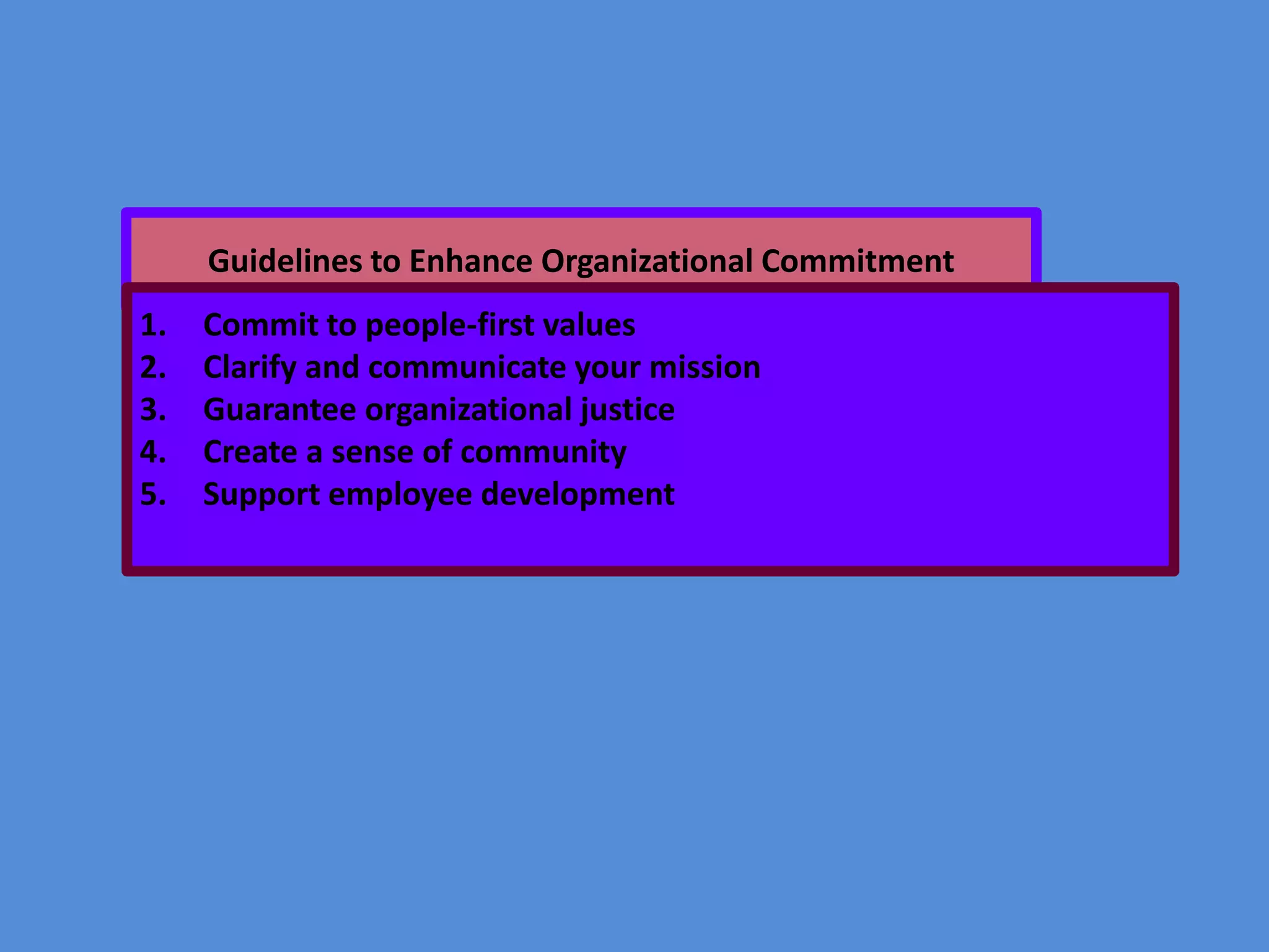 Guidelines to Enhance Organizational Commitment
1.
2.
3.
4.
5.

Commit to people-first values
Clarify and communicate your mission
Guarantee organizational justice
Create a sense of community
Support employee development

 