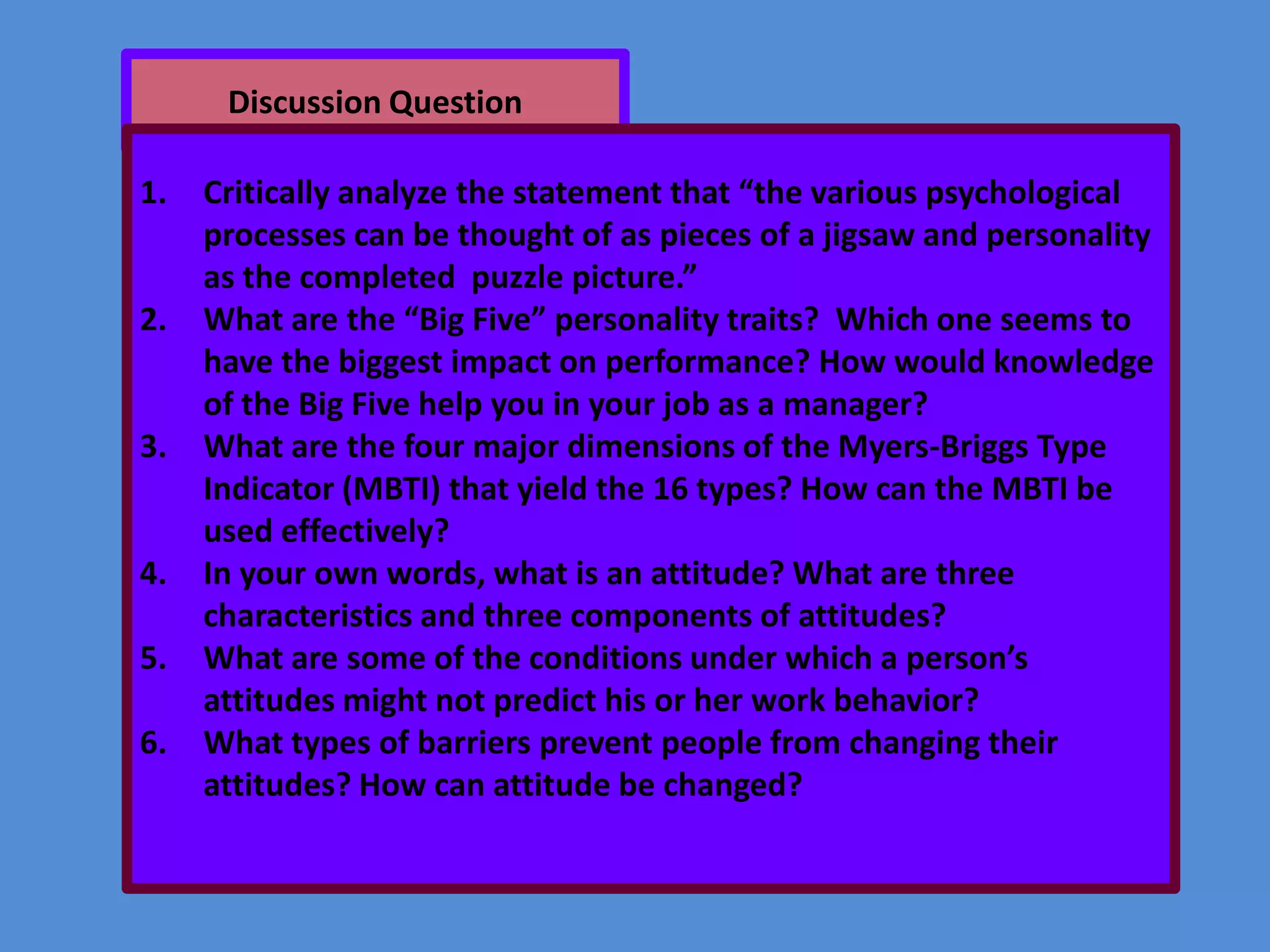 Discussion Question
1.

2.

3.

4.
5.
6.

Critically analyze the statement that “the various psychological
processes can be thought of as pieces of a jigsaw and personality
as the completed puzzle picture.”
What are the “Big Five” personality traits? Which one seems to
have the biggest impact on performance? How would knowledge
of the Big Five help you in your job as a manager?
What are the four major dimensions of the Myers-Briggs Type
Indicator (MBTI) that yield the 16 types? How can the MBTI be
used effectively?
In your own words, what is an attitude? What are three
characteristics and three components of attitudes?
What are some of the conditions under which a person’s
attitudes might not predict his or her work behavior?
What types of barriers prevent people from changing their
attitudes? How can attitude be changed?

 