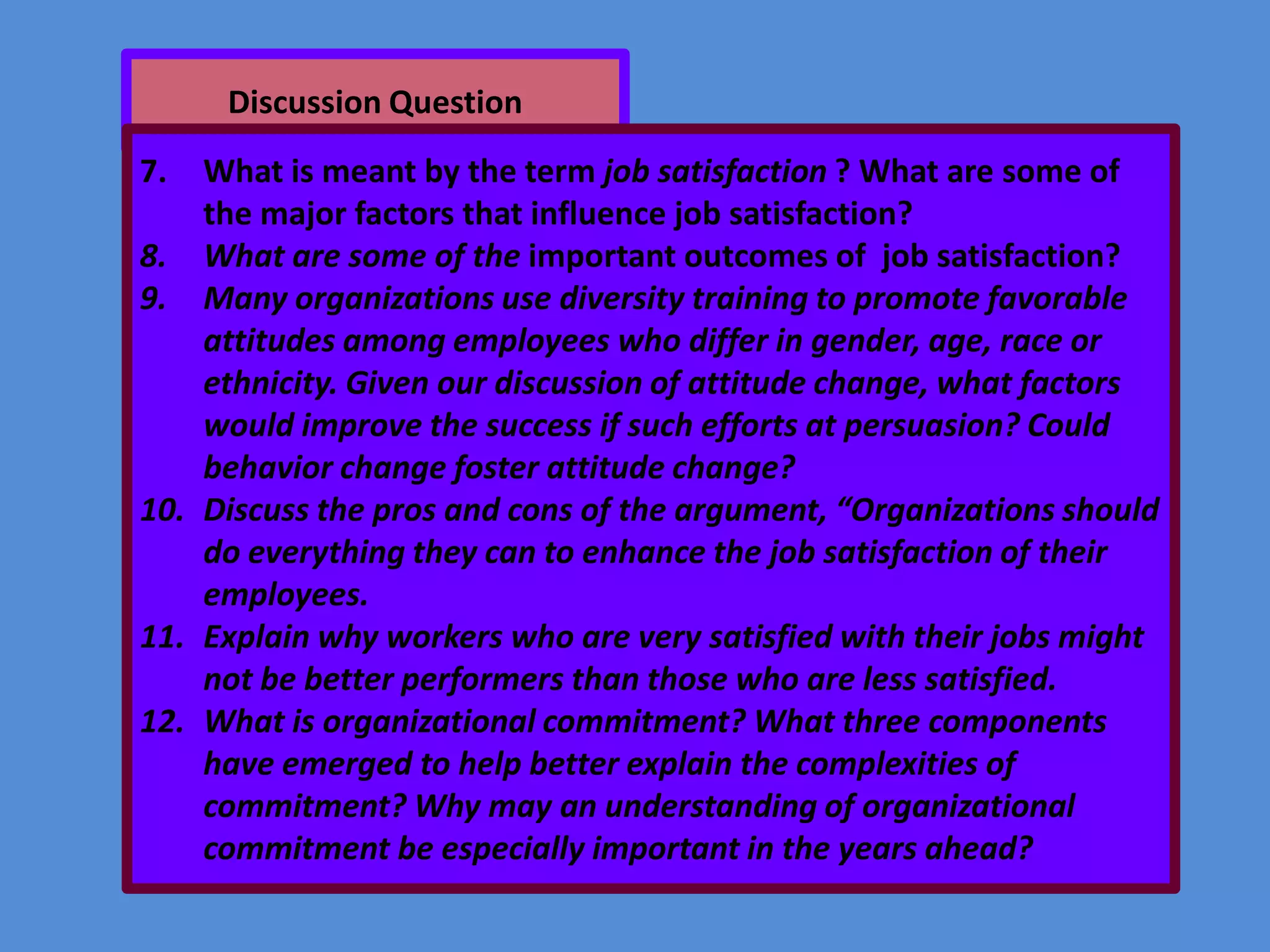 Discussion Question

7.

What is meant by the term job satisfaction ? What are some of
the major factors that influence job satisfaction?
8. What are some of the important outcomes of job satisfaction?
9. Many organizations use diversity training to promote favorable
attitudes among employees who differ in gender, age, race or
ethnicity. Given our discussion of attitude change, what factors
would improve the success if such efforts at persuasion? Could
behavior change foster attitude change?
10. Discuss the pros and cons of the argument, “Organizations should
do everything they can to enhance the job satisfaction of their
employees.
11. Explain why workers who are very satisfied with their jobs might
not be better performers than those who are less satisfied.
12. What is organizational commitment? What three components
have emerged to help better explain the complexities of
commitment? Why may an understanding of organizational
commitment be especially important in the years ahead?

 
