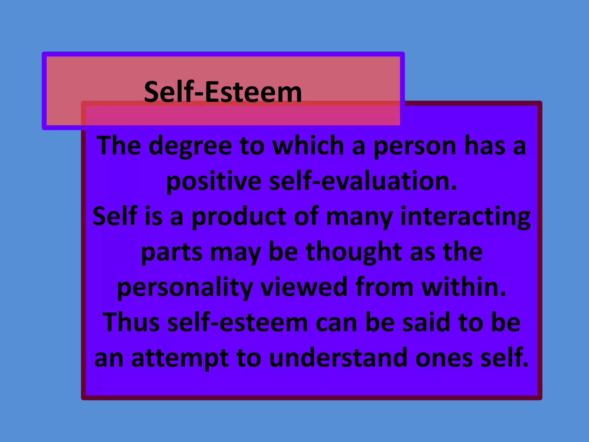 Self-Esteem
The degree to which a person has a
positive self-evaluation.
Self is a product of many interacting
parts may be thought as the
personality viewed from within.
Thus self-esteem can be said to be
an attempt to understand ones self.

 
