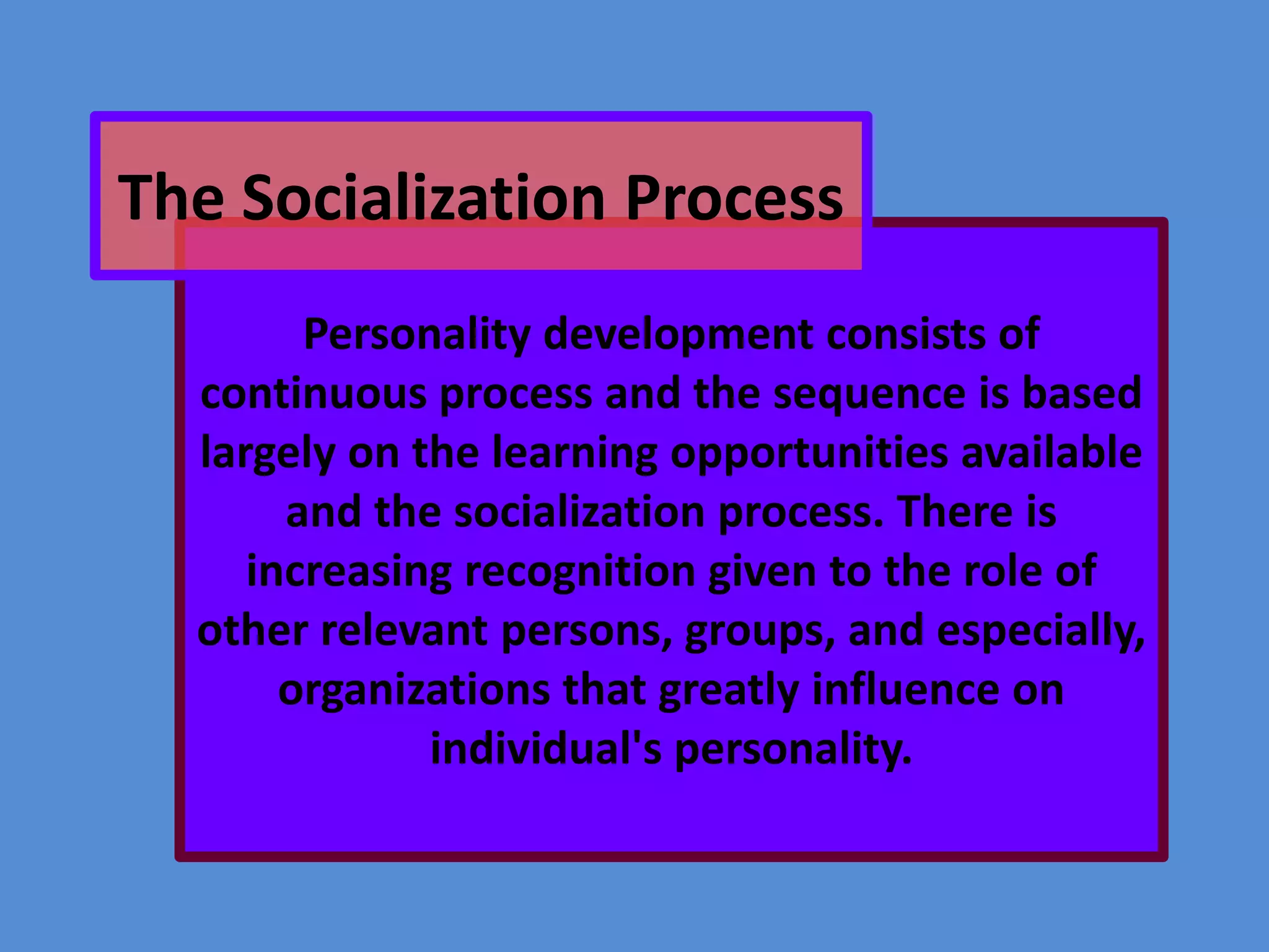 The Socialization Process
Personality development consists of
continuous process and the sequence is based
largely on the learning opportunities available
and the socialization process. There is
increasing recognition given to the role of
other relevant persons, groups, and especially,
organizations that greatly influence on
individual's personality.

 