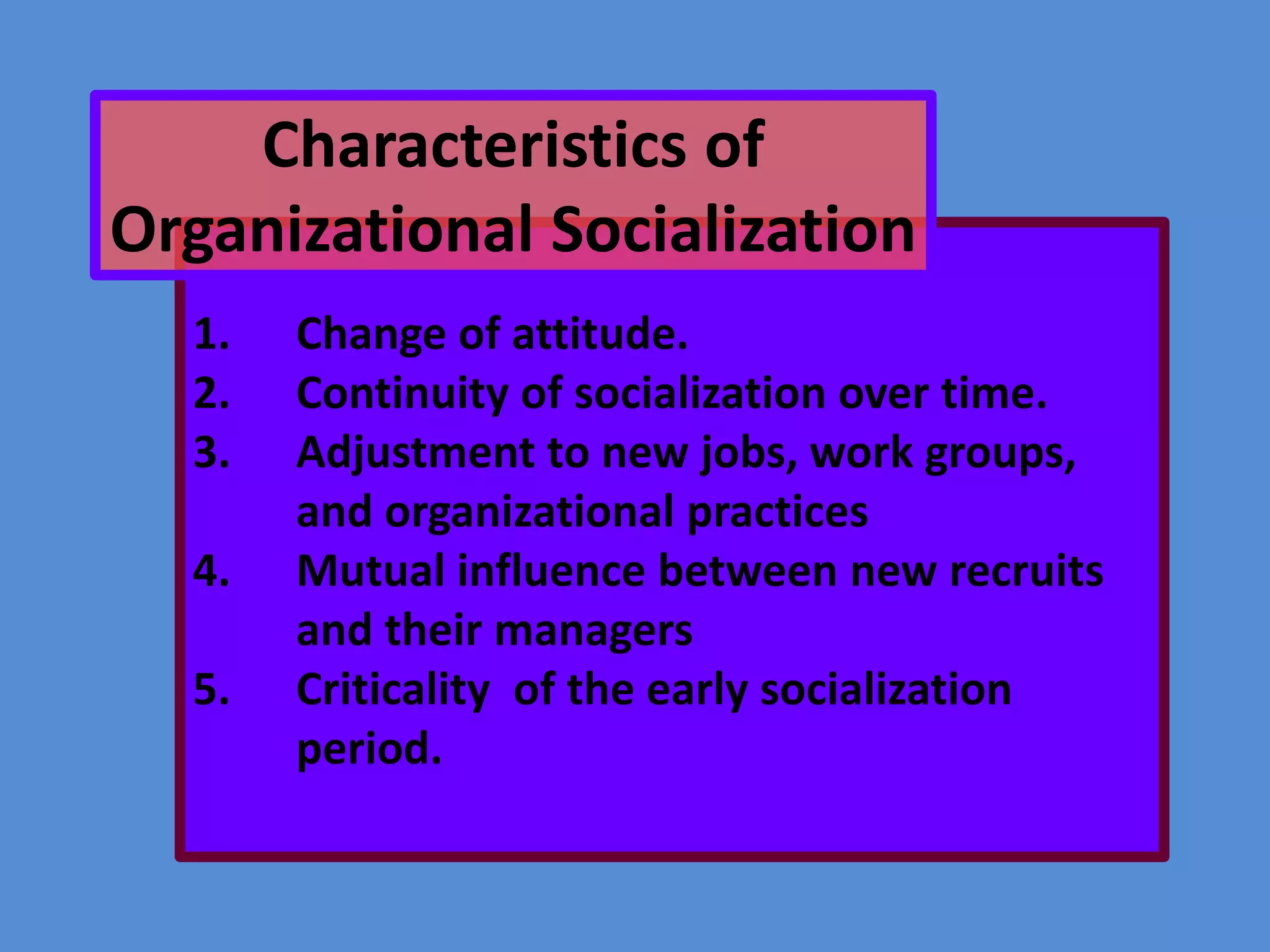 Characteristics of
Organizational Socialization
1.
2.
3.
4.
5.

Change of attitude.
Continuity of socialization over time.
Adjustment to new jobs, work groups,
and organizational practices
Mutual influence between new recruits
and their managers
Criticality of the early socialization
period.

 