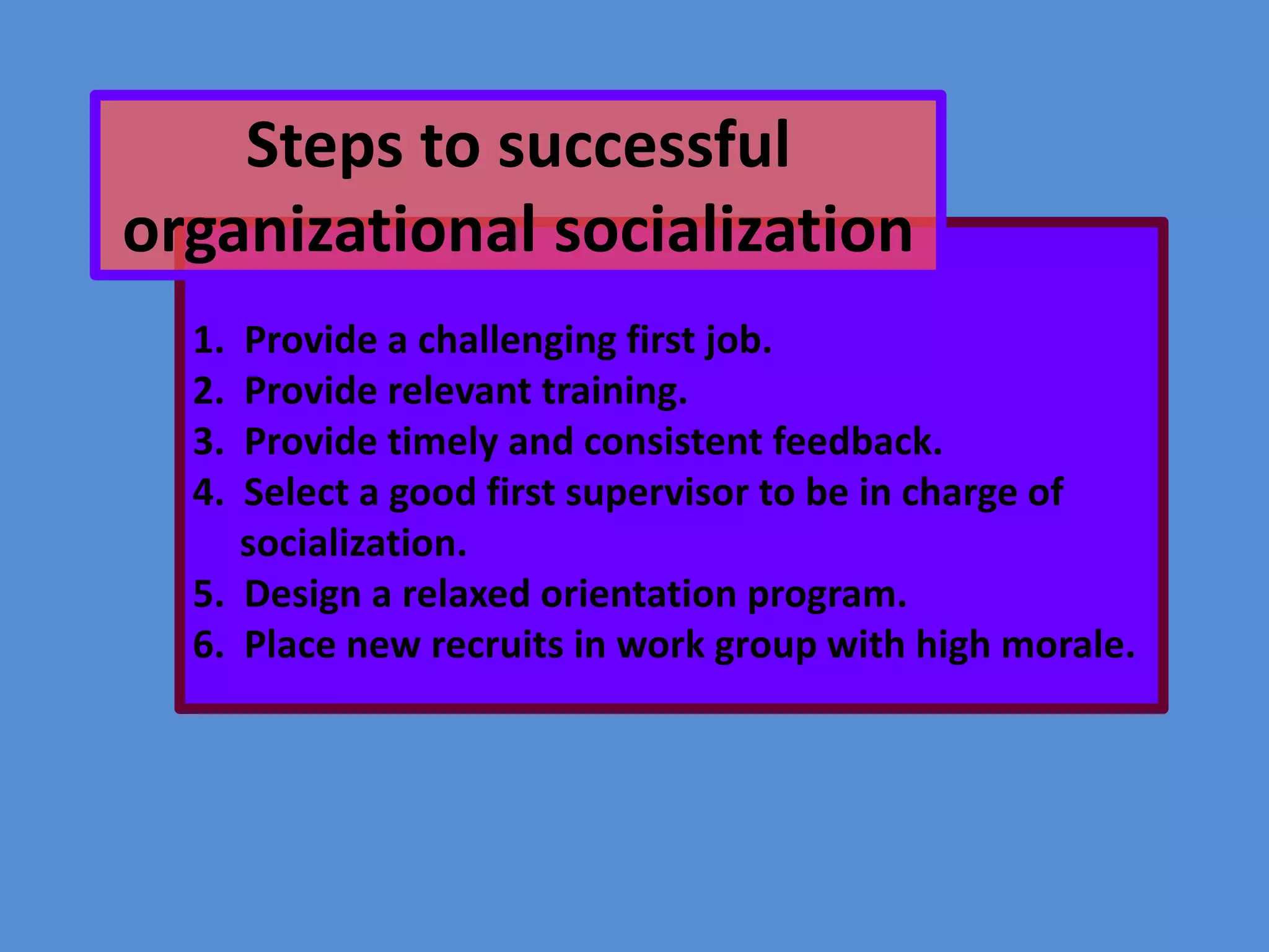 Steps to successful
organizational socialization
1.
2.
3.
4.

Provide a challenging first job.
Provide relevant training.
Provide timely and consistent feedback.
Select a good first supervisor to be in charge of
socialization.
5. Design a relaxed orientation program.
6. Place new recruits in work group with high morale.

 