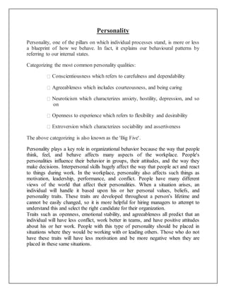 Personality
Personality, one of the pillars on which individual processes stand, is more or less
a blueprint of how we behave. In fact, it explains our behavioural patterns by
referring to our internal states.
Categorizing the most common personality qualities:
Conscientiousness which refers to carefulness and dependability
Agreeableness which includes courteousness, and being caring
Neuroticism which characterizes anxiety, hostility, depression, and so
on
Openness to experience which refers to flexibility and desirability
Extroversion which characterizes sociability and assertiveness
The above categorizing is also known as the 'Big Five'.
Personality plays a key role in organizational behavior because the way that people
think, feel, and behave affects many aspects of the workplace. People's
personalities influence their behavior in groups, their attitudes, and the way they
make decisions. Interpersonal skills hugely affect the way that people act and react
to things during work. In the workplace, personality also affects such things as
motivation, leadership, performance, and conflict. People have many different
views of the world that affect their personalities. When a situation arises, an
individual will handle it based upon his or her personal values, beliefs, and
personality traits. These traits are developed throughout a person's lifetime and
cannot be easily changed, so it is more helpful for hiring managers to attempt to
understand this and select the right candidate for their organization.
Traits such as openness, emotional stability, and agreeableness all predict that an
individual will have less conflict, work better in teams, and have positive attitudes
about his or her work. People with this type of personality should be placed in
situations where they would be working with or leading others. Those who do not
have these traits will have less motivation and be more negative when they are
placed in these same situations.
 