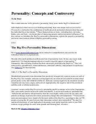 Personality: Concepts and Controversy
To the Point
How would someone with a proactive personality likely score on the Big Five dimensions?
Individuals have their own way of thinking and acting, their own unique style or personality.
Personality is defined as the combination of stable physical and mental characteristics that give
the individual his or her identity.40
These characteristics or traits—including how one looks,
thinks, acts, and feels—are the product of interacting genetic and environmental influences.41
In
this section, we introduce the Big Five personality dimensions, explore the proactive personality,
and issue some cautions about workplace personality testing.
LO.4
The Big Five Personality Dimensions
Go to www.mcgrawhillconnect.com for an interactive comprehension case exercise on
individual behavior in organizations.
Decades of research produced cumbersome lists of personality traits. In fact, one recent study
identified 1,710 English-language adjectives used to describe aspects of personality.42
Fortunately, this confusing situation has been statistically distilled to the Big Five.43
They are
extraversion, agreeableness, conscientiousness, emotional stability, and openness to experience
(see Table 5–2 for descriptions).
Table 5–2 The Big Five Personality Dimensions
Standardized personality tests determine how positively or negatively a person scores on each of
the Big Five. For example, someone scoring negatively on extraversion would be an introverted
person prone to shy and withdrawn behavior. Someone scoring negatively on emotional security
would be nervous, tense, angry, and worried. Appropriately, the negative end of the emotional
stability scale is labeled neuroticism.
A person’s scores on the Big Five reveal a personality profile as unique as his or her fingerprints.
One’s personality profile tends to be stable and durable. A recent meta-analysis concluded that
“both normal personality and personality disorders were highly stable across the life span, and
patients in therapy experienced no more personality change than did nonpatients.”44
Extraversion
and conscientiousness were found to be the most stable of the Big Five, according to data on 799
people covering the 40 years between their elementary-school days and midlife.45
So don’t be
surprised when many of your high-school classmates seem pretty much the same at your 20th
reunion, except perhaps for some extra pounds and thinning hair, of course.
Back to the Chapter-Opening Case
 