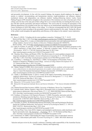 Developing Country Studies www.iiste.org
ISSN 2224-607X (Paper) ISSN 2225-0565 (Online)
Vol.4, No.13, 2014 – Special Issue
101
Selection and peer review by the scientific conference committee under responsibility of the Australian Society
for Commerce, Industry and Engineering
and personality development. In line with the research findings, the program should emphasize the impact of
anxiety to students’ accommodating and humanitarian interests; tough-mindedness can influence students’
mechanical interest; and independence can influence students’ leading-influencing interest. Lastly, Career
Pathing Program (CPP) should be strengthen in the curriculum of the institution not only in the later part of their
college years but also in the early part of their college life so as to ensure that they are tracking the best course, at
par with their specific personality and interest inclinations. This can be done by revising all curriculums of the
different departments to be included in the first year subjects as an initial/prelude undertaking of the Professional
Career Orientation (CAED 500) subject of the college. It is likewise recommended that the CAED 500 should
be revised and be tested according to the personality-interest model presented by this study. Testing the efficacy
of the syllabi would strengthen the applicability and efficiency of the subject to the students’ career exploration.
References
[1] Reese, S. (2010). “A leading role for career guidance counselors. Techniques” 85. 7 : 16-19.
Retrieved Date May 2, 2013, from http://search.proquest.com/docview/753490873?accountid=31259
[2] Kai-Wen, Cheng (2011). A study on relationship between personality traits and employment factors of
college students. Journal of Case Studies in Education. ProQuest document ID: 840382791.
Retrieved May , 2013, from http://search.proquest.com/docview/840382791?accountid=31259
[3] Lapan, R; Gysbers, N; and Sun, Y (1997). The impact of more fully implemented guidance programs on the
school experiences of high school students: A statewide evaluation study. Journal of Counseling and
Development : JCD 75. 4 : 292-302. Retrieved Date June 10, 2013, from
http://search.proquest.com/docview/219018153?accountid=31259
[4] Donohue, Ross; Patton, and Wendy (1998). The effectiveness of a career guidance program with
long-term unemployed individuals. Journal of Employment Counselingg 35. 4 : 179-194. Retrieved
Date May 5, 2013, from http://search.proquest.com/docview/237021986?accountid=31259
[5] Lounsbury, J., Saudargas, R., and Gibson, L. (2004). An Investigation of Personality Traits in
Relation to Intention to Withdraw From College. Journal of College Student Development 45. 5 :
517. Retrieved Date May 3, 2013 534, from
http://search.proquest.com/docview/195180891?accountid=31259
[6] Salami, Samuel O (2008). Roles of personality, vocational interests, academic achievement and
socio-cultural factors in educational aspirations of secondary school adolescents in southwestern
Nigeria. Career Development International. ProQuest document ID: 219354093, from
http://search.proquest.com/docview/219354093?accountid=31259
[7] Anitha, J; and Madhavkumar, V. (2012). A study on the impact of personality characteristics on
employer attractiveness. Journal of Contemporary Research in Management 7. 3 : 11-22. ISSN:
09739785. Retrieved Date May 2, 2013, from
http://search.proquest.com/docview/1314774967?accountid=31259
[8] Manual for 16 Personality Factors (2007).
[9] Manual for Occupational Aptitude Survey and Interest Schedule, 3rd
Ed. Interest Schedule (OASIS-2
IS).
[10] Student Personal Data Inventory (SPDI), University of Mindanao, Davao City. Unpublished.
[11] Smrtnik-Vitulic, Helena; Zupancic, Maja (2011). Personality traits as a predictor of academic
achievement in adolescents. Educational Studies 37. 2 : 127. ISSN 03055698. Retrieved Date May 4,
2013, from http://search.proquest.com/docview/862641067?accountid=31259
[12] Furnham, A, Eracleous, A & Chamorro-Premuzic, T. (2009). Personality, motivation and job
satisfaction: Hertzberg meets the Big Five. Journal of Managerial Psychology 24. 8 . ProQuest
document ID: 215867349. ISSN: 02683946. Retrieved May 2, 2013, from
http://search.proquest.com/docview/215867349?accountid=31259
[13] Fayombo, G. (2010). The Relationship between Personality Traits and Psychological Resilience
among the Caribbean Adolescents. International Journal of Psychological Studies 2. 2 : 105-116.
ISSN: 19187211. Retrieved date May 5, 2013, from
http://search.proquest.com/docview/840749164?accountid=31259
[14] Ulu, Inci Pinar; Tezer, Esin (2010). Adaptive and maladaptive perfectionism, adult attachment, and
big five personality traits. The Journal of Psychology 144. 4 : 327-40. Retrieved Date May 2,
2013, from http://search.proquest.com/docview/741062091?accountid=31259
[15] Zimmerman, D. (2008). Understanding the impact of personality traits on individuals' turnover
decisions: a meta-analytic path model. Personnel Psychologygy 61. 2 . ISSN : 00315826. Retrieved
 