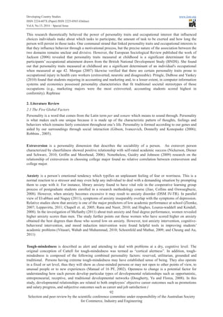 Developing Country Studies www.iiste.org
ISSN 2224-607X (Paper) ISSN 2225-0565 (Online)
Vol.4, No.13, 2014 – Special Issue
92
Selection and peer review by the scientific conference committee under responsibility of the Australian Society
for Commerce, Industry and Engineering
This research theoretically believed the power of personality traits and occupational interest that influenced
choices individuals make about which tasks to participate, the amount of task to be exerted and how long the
person will persist in those tasks. One communal strand that linked personality traits and occupational interests is
that they influence behavior through a motivational process, but the precise nature of the association between the
two domains remains unclear and divisive. However, the European Sociological Review published the work of
Jackson (2006) revealed that personality traits measured at childhood is a significant determinant for the
participants’ occupational attainment drawn from the British National Development Study (BNDS). She found
out that personality traits measured at childhood are a significant determinant of an individual's occupational
when measured at age 42. Morgan (2007) likewise verified that there are certain personality traits prone to
occupational injury in health care workers (extraverted, neurotic and disagreeable). Pringle, DuBose and Yankey
(2010) found that students majoring in accounting and marketing and, to a lesser extent, in computer information
systems and economics possessed personality characteristics that fit traditional societal stereotypes of those
occupations (e.g., marketing majors were the most extroverted; accounting students scored highest in
conformity). Rephrase
2. Literature Review
2.1 The Five Global Factors
Personality is a word that comes from the Latin term per and sonare which means to sound through. Personality
is what makes each one unique because it is made up of the characteristic pattern of thoughts, feelings and
behaviors which remains fairly consistent throughout one’s life. Personality is formed according to our genes and
aided by our surroundings through social interaction (Gibson, Ivancevich, Donnelly and Konopaske (2006);
Robbins , 2005).
Extraversion is a personality dimension that describes the sociability of a person. An extravert person
characterized by cheerfulness showed positive relationship with self-rated academic success (Nickerson, Diener
and Schwarz, 2010; Griffin and Moorhead, 2006). Nonetheless, Guidry and Johnson (2009) research on the
relationship of extraversion in choosing college major found no relative correlation between extraversion and
college major.
Anxiety is a person’s emotional tendency which typifies an unpleasant feeling of fear or worriness. This is a
normal reaction to a stressor and may even help any individual to deal with a demanding situation by prompting
them to cope with it. For instance, library anxiety found to have vital role in the cooperative learning group
process of postgraduate students enrolled in a research methodology course (Jiao, Collins and Onwuegbuzie,
2008). However, when anxiety becomes excessive it may result to anxiety disorder (DSM IV-TR). In parallel
view of El-abbasi and Naguy (2011), symptoms of anxiety inseparably overlap with the symptoms of depression.
Relative studies show that anxiety is one of the major predictors of low academic performance at school (Zlomke,
2007; Leppavirta, 2011; Chapell et. al, 2005; Rana and Nasir, 2010; and Hughes, Lourea-waddell and Kendall,
2008). In the investigation of Mellanby (2011) about trait anxiety and final degree performance, women revealed
higher anxiety scores than men. The study further points out those women who have scored higher on anxiety
obtained the best degrees than those who scored low on anxiety. However, test anxiety intervention, cognitive-
behavioral intervention, and mood induction intervention were found helpful tools in improving students’
academic problems (Vitasari, Wahab and Muhammad, 2010; Schoenfeld and Mathur, 2009; and Cheung and Au,
2011)
Tough-mindedness is described as alert and attending to deal with problems at a dry, cognitive level. The
original conception of Cattell for tough-mindedness was termed as “cortical alertness”. In addition, tough-
mindedness is composed of the following combined personality factors: reserved, utilitarian, grounded and
traditional. Persons having extreme tough-mindedness may have established sense of being. They also operate
in a fixed or set level, thus they will show as close-minded persons or may not open to other points of view, to
unusual people or to new experiences (Manual of 16 PF, 2002). Openness to change is a potential factor for
understanding how each person develop particular types of developmental relationships such as opportunistic,
entrepreneurial, receptive, and traditional developmental networks (Dougherty, Yu and Florea, 2008). In this
study, developmental relationships are related to both employees’ objective career outcomes such as promotions
and salary progress, and subjective outcomes such as career and job satisfaction (
 