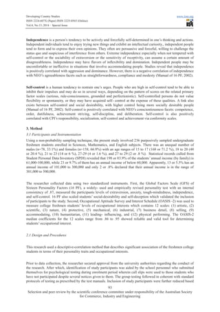 Developing Country Studies www.iiste.org
ISSN 2224-607X (Paper) ISSN 2225-0565 (Online)
Vol.4, No.13, 2014 – Special Issue
93
Selection and peer review by the scientific conference committee under responsibility of the Australian Society
for Commerce, Industry and Engineering
Independence is a person’s tendency to be actively and forcefully self-determined in one’s thinking and actions.
Independent individuals tend to enjoy trying new things and exhibit an intellectual curiosity., independent people
tend to form and to express their own opinions. They often are persuasive and forceful, willing to challenge the
status quo and suspicious of interference from others. Extreme independence especially when not tempered with
self-control or the sociability of extraversion or the sensitivity of receptivity, can assume a certain amount of
disagreeableness. Independence may have flavors of inflexibility and domination. Independent people may be
uncomfortable or ineffective in situations that involve accommodating people. Studies reveal that independence
is positively correlated with aggression and dominance. However, there is a negative correlation of independence
with NEO’s agreeableness facets such as straightforwardness, compliance and modesty (Manual of 16 PF, 2002).
Self-control is a human tendency to restrain one’s urges. People who are high in self-control tend to be able to
inhibit their impulses and may do so in several ways, depending on the pattern of scores on the related primary
factor scales (serious, rule-consciousness, grounded and perfectionistic). Self-controlled persons do not value
flexibility or spontaneity, or they may have acquired self- control at the expense of these qualities. A link also
exists between self-control and social desirability, with higher control being more socially desirable people
(Manual of 16 PF, 2002). Self-control is positively correlated with NEO’s conscientiousness facets: competence,
order, dutifulness, achievement striving, self-discipline, and deliberation. Self-control is also positively
correlated with CPI’s responsibility, socialization, self-control and achievement via conformity scales.
3. Method
3.1 Participants and Instrumentation
Using a non-probability sampling technique, the present study involved 236 purposively sampled undergraduate
freshmen students enrolled in Sciences, Mathematics, and English subjects. There was an unequal number of
males (n=78, 33.1%) and females (n=158, 66.9%) with an age ranges of 15 to 17 (168 or 71.2 %), 18 to 20 (48
or 20.4 %), 21 to 23 (14 or 6 %), 27-29 (4 or 1.6 %), and 27 to 29 (2 or .8 %). Statistical records culled from
Student Personal Data Inventory (SPDI) revealed that 198 or 83.9% of the students’ annual income (by family) is
61,000-100,000, while 23 or 9.7% of them has an annual income of below 60,000. Apparently, 13 or 5.5% has an
annual income of 101,000 to 300,000 and only 2 or .8% declared that their annual income is in the range of
301,000 to 500,000.
The researcher collected data using two standardized instruments. First, the Global Factors Scale (GFS) of
Sixteen Personality Factors (16 PF), a widely- used and empirically revised personality test with an internal
consistency of .87, measured the participants levels of extraversion, anxiety, tough-mindedness, independence,
and self-control. 16 PF also scaled students’ social-desirability and self-deception which validated the inclusion
of participants to the study. Second, Occupational Aptitude Survey and Interest Schedule (OASIS -2) was used to
measure college freshmen students’ levels of occupational interests which contains 12 scales: (1) artistic, (2)
scientific, (3) nature, (4) protective, (5) mechanical, (6) industrial, (7) business detail, (8) selling, (9)
accommodating, (10) humanitarian, (11) leading- influencing, and (12) physical performing. The OASIS-2
median coefficients for the 12 scales range from .86 to .95 showed reliable and valid tool for determining
students’ occupational interest.
2.1 Design and Procedures
This research used a descriptive-correlation method that describes significant association of the freshmen college
students in terms of their personality traits and occupational interests.
Prior to data collection, the researcher secured approval from the university authorities regarding the conduct of
the research. After which, identification of study participants was aided by the school personnel who submitted
themselves for psychological testing during enrolment period wherein call slips were used to those students who
have not participated despite several notices given to them. The group testing followed in coherent with standard
protocols of testing as prescribed by the test manuals. Inclusion of study participants were further reduced based
 