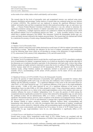 Developing Country Studies www.iiste.org
ISSN 2224-607X (Paper) ISSN 2225-0565 (Online)
Vol.4, No.13, 2014 – Special Issue
94
Selection and peer review by the scientific conference committee under responsibility of the Australian Society
for Commerce, Industry and Engineering
on the results of test validity indices which could identify void test takers.
The research data for the levels of personality traits and occupational interests was analyzed using mean,
frequency distribution and percentage. Further analysis of research data was conducted using one-way analyses
of variance (ANOVA). This statistical tool was employed to measure the significant differences between
students’ personality traits and their occupational interests when analyzed according to age, sex and course (see
Table __). Pearson Product-Moment Correlation Coefficient (Pearson r) was also utilized to determine the
significant correlations among the domains of students’ personality traits and their occupational interests (see
Table __). Furthermore, a multiple regression analysis was conducted to identify the personality factors which
that predicted students’ level of occupational interests (see Table __). Lastly, secondary analysis of data was
culled from a standard informative tool (SPDI). This instrument verified the demographic profile (age, sex,
course and family income) reflected in the students answered sheets. The research data was checked and verified
by a statistician for accuracy of results using a Standard Package for Social Science (SPSS).
3. Results
3.1 Students’Level of Personality Traits
Descriptive statistics using mean scores further disclosed an overall mean of 5.494 for students’ personality traits,
is described as average. Specifically, the indicators for the level of students’ personality traits consequently
reveal the following mean scores which are all described as average in the dimensions of tough-mindedness
(5.73), extraversion (5.66), anxiety (5.64), independence (5.45), and self-control (4.99).
3.2 Students’Level of Occupational Interest
The students’ level of occupational interest reveals that the overall mean result of 57.97 is described as moderate
level of manifestation for students’ occupational interest; six of which are described as high and the other half of
the dimensions are in moderate descriptive equivalent. In the dimensions with high result, it shows that college
freshmen students are highly inclined or interested to careers that involve in selling (67.98), leading-influencing
(63.65), business detail (63.12) mechanical (62.49) humanitarian (60.59), and industrial (60.56). In terms
moderate results, college freshmen students are moderately inclined or interested to careers that involve
scientific (59.21), accommodating (55.50) artistic (55.05) protective (52.76) nature (47.52) and physical
performing (47.16).
3.3 Significant Variance of 16 PF & OASIS-2 Factors By Demographic Variables
To answer the question of which dimensions of personality traits significantly accounted for variance when
analyzed by demographic profile such as age, sex and course, the combined p-values resulted to a not significant
findings with the following exceptions: (1) a significant difference of the scores in the self-control factor (p-
value=0.021, p<.05) when factored by age; (2) a significant difference of the scores in the tough-mindedness
factor (p-value = 0.006, p<.05) when analyzed by sex; (3) a significant difference of the scores in the
independence factor (p-value=0.004, p<.05) when grouped by course. Using a discriminant analysis, students’
age can affect self-control; sex is a factor in the varied tough-mindedness scores of the students; and course can
somehow influence the scores of students’ independency level. To assess the question of which among the
occupational interests significantly accounted for variance when analyzed by demographics (age, sex and course),
the combined p-values did not dichotomously differ, as it shows a similar qualitative description of not
significant. Discriminant analysis, however, shows exceptions in the domains of occupational interest. Having a
less than or equal to p-value of 0.05 on each dimension, it emerges that a significant difference of the scores in
the domains relating to nature, protective, mechanical, industrial, business detail, accommodating and
humanitarian when analyzed by sex, while this investigation finds some dimensions of students’ occupational
interest such as artistic, protective, industrial, selling, and accommodating signify considerable differences when
analyzed by course (concomitantly each dimension has 0.0 p-values). In terms of 16 PF Global Factors self-
control differs by age, tough-mindedness varies by sex, and independence is significantly differs at 0.05
significance level.
3.4 Global Factors with Significant Correlations with Occupational Interests
Overall mean p-values shows insignificant results when 16 PF’s Global Factors are correlated with the
dimensions of the OASIS-2. However, the dimensions of OASIS-2 that correlates at 0.05 significant level with
 