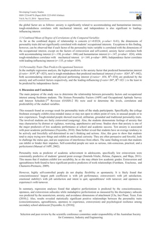 Developing Country Studies www.iiste.org
ISSN 2224-607X (Paper) ISSN 2225-0565 (Online)
Vol.4, No.13, 2014 – Special Issue
95
Selection and peer review by the scientific conference committee under responsibility of the Australian Society
for Commerce, Industry and Engineering
the global factor are as follows: anxiety is significantly related to accommodating and humanitarian interests;
tough-mindedness correlates with mechanical interest; and independence is also significant to leading-
influencing interest.
3.5 Combined Mean of Degree of Correlations of the Compared Variables
As far as the combined degree of relationship is concern (r=-0.0324, p-value= 0.41), the dimensions of
personality traits did not significantly correlated with students’ occupational interests. Exceptions to this finding,
however, can be observed that if each factor of the personality traits variable is correlated with the dimensions of
the occupational interest, except on the factors of extraversion and self-control, anxiety factor correlates both
with accommodating interest (r=-.130, p-value= .046) and humanitarian interest (r=-.147, p-value= .024), while
tough-mindedness correlates with mechanical interest (r=.169, p-value= .009). Independence factor correlates
with leading-influencing interest (r=.135, p-value= .039).
3.6 Personality Traits That Predicts Occupational Interests
In the multiple regression analysis, the highest predictor is the anxiety factor that predicted humanitarian interest
(f-ratio= .019*, R2
=.025), next is tough-mindedness that predicted mechanical interest (f-ratio= .026*, R2
=.042),
both accommodating interest and physical performing interest (f-ratios= .034, R2
=.034) are predicted by the
anxiety and self-control factors respectively, and the leading-influencing (f-ratio=.04*, R2
=.021 ) is the least to
be predicted by independence factor.
4. Discussion and Conclusion
The main purpose of the study was to determine the relationship between personality factors and occupational
interest among freshmen students. The Sixteen Personality Factors (16PF) and Occupational Aptitude Survey
and Interest Schedule-2nd
Revision (OASIS-2 IS) were used to determine the levels, correlation and
predictability of the studied variables.
This research found an average result for personality traits of the study participants. Specifically, the college
freshmen averagely exhibit close-minded stance or may not open to others point of view, to unusual people or to
new experiences. Tough-minded people showed reserved, utilitarian, grounded and traditional personality traits.
The involved students are fairly extraverted (outgoing). Also, the students demonstrate feelings of anxiety that
may characterize by distrust or vigilance, worrying, apprehensive and tense. Studies show that anxiety is one of
the major predictors of low academic performance at school and academic success. Test anxiety is associated
with poor academic performance (Fayombo, 2010). Data further reveal that students have an average tendency to
be actively and forcefully self-determined in one’s thinking and actions. Also, this goes to show that students
tend to enjoy trying new things and exhibit an intellectual curiosity. They are often persuasive and forceful, look
to challenge the status quo, and are suspicious of interference from others. The same finding reveals that students
can inhibit or hinder their impulses. Self-controlled people are seen as serious, rule-conscious, practical, and a
perfectionist (Manual of 16PF, 2002).
Personality traits as predictor of academic achievement in adolescents, specifically low extraversion were
consistently predictive of students’ general point average (Smrtnik-Vitulic, Helena, Zupancic, and Maja, 2011).
This means that if students exhibit low sociability, he or she may obtain low academic grades. Extraversion and
agreeableness both found to have significant positive predictors of work relationships (Furnham, Eracleous, and
Chamorro-Premuzic, 2009).
However, highly self-controlled people do not display flexibility or spontaneity. It is likely found that
conscientiousness' largest path coefficient is with job performance; extraversion's with job satisfaction;
emotional stability's with job satisfaction and intent to quit; agreeableness' with turnover; and openness to
experience's with turnover.
In summary, regression analyses found that adaptive perfectionism is predicted by the conscientiousness,
openness, and extraversion subscales while maladaptive perfectionism as measured by the discrepancy subscale
was predicted by the neuroticism, anxiety, and avoidance dimensions of attachment [Ulu, Inci Pinar; Tezer, Esin
(2010).]. Also, results revealed statistically significant positive relationships between the personality traits
(conscientiousness, agreeableness, openness to experience, extraversion) and psychological resilience among
secondary school adolescent [Fayombo, G. (2010)].
 