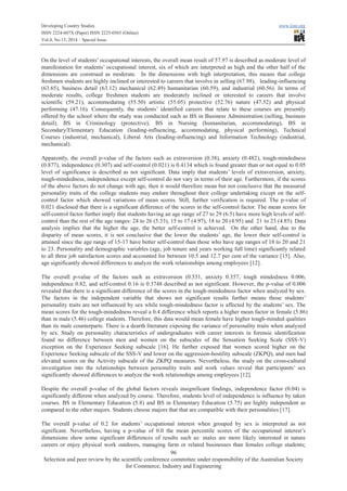 Developing Country Studies www.iiste.org
ISSN 2224-607X (Paper) ISSN 2225-0565 (Online)
Vol.4, No.13, 2014 – Special Issue
96
Selection and peer review by the scientific conference committee under responsibility of the Australian Society
for Commerce, Industry and Engineering
On the level of students’ occupational interests, the overall mean result of 57.97 is described as moderate level of
manifestation for students’ occupational interest, six of which are interpreted as high and the other half of the
dimensions are construed as moderate. In the dimensions with high interpretation, this means that college
freshmen students are highly inclined or interested to careers that involve in selling (67.98), leading-influencing
(63.65), business detail (63.12) mechanical (62.49) humanitarian (60.59), and industrial (60.56). In terms of
moderate results, college freshmen students are moderately inclined or interested to careers that involve
scientific (59.21), accommodating (55.50) artistic (55.05) protective (52.76) nature (47.52) and physical
performing (47.16). Consequently, the students’ identified careers that relate to these courses are presently
offered by the school where the study was conducted such as BS in Business Administration (selling, business
detail), BS in Criminology (protective), BS in Nursing (humanitarian, accommodating), BS in
Secondary/Elementary Education (leading-influencing, accommodating, physical performing), Technical
Courses (industrial, mechanical), Liberal Arts (leading-influencing) and Information Technology (industrial,
mechanical).
Apparently, the overall p-value of the factors such as extraversion (0.38), anxiety (0.482), tough-mindedness
(0.877), independence (0.307) and self-control (0.021) is 0.4134 which is found greater than or not equal to 0.05
level of significance is described as not significant. Data imply that students’ levels of extraversion, anxiety,
tough-mindedness, independence except self-control do not vary in terms of their age. Furthermore, if the scores
of the above factors do not change with age, then it would therefore mean but not conclusive that the measured
personality traits of the college students may endure throughout their college undertaking except on the self-
control factor which showed variations of mean scores. Still, further verification is required. The p-value of
0.021 disclosed that there is a significant difference of the scores in the self-control factor. The mean scores for
self-control factor further imply that students having an age range of 27 to 29 (6.5) have more high levels of self-
control than the rest of the age ranges: 24 to 26 (5.33), 15 to 17 (4.97), 18 to 20 (4.95) and 21 to 23 (4.85). Data
analysis implies that the higher the age, the better self-control is achieved. On the other hand, due to the
disparity of mean scores, it is not conclusive that the lower the students’ age, the lower their self-control is
attained since the age range of 15-17 have better self-control than those who have age ranges of 18 to 20 and 21
to 23. Personality and demographic variables (age, job tenure and years working full time) significantly related
to all three job satisfaction scores and accounted for between 10.5 and 12.7 per cent of the variance [15]. Also,
age significantly showed differences to analyze the work relationships among employees [12].
The overall p-value of the factors such as extraversion (0.531, anxiety 0.357, tough mindedness 0.006,
independence 0.82, and self-control 0.16 is 0.3748 described as not significant. However, the p-value of 0.006
revealed that there is a significant difference of the scores in the tough-mindedness factor when analyzed by sex.
The factors in the independent variable that shows not significant results further means those students’
personality traits are not influenced by sex while tough-mindedness factor is affected by the students’ sex. The
mean scores for the tough-mindedness reveal a 0.4 difference which reports a higher mean factor in female (5.86)
than in male (5.46) college students. Therefore, this data would mean female have higher tough-minded qualities
than its male counterparts. There is a dearth literature exposing the variance of personality traits when analyzed
by sex. Study on personality characteristics of undergraduates with career interests in forensic identification
found no difference between men and women on the subscales of the Sensation Seeking Scale (SSS-V)
exception on the Experience Seeking subscale [16]. He further exposed that women scored higher on the
Experience Seeking subscale of the SSS-V and lower on the aggression-hostility subscale (ZKPQ), and men had
elevated scores on the Activity subscale of the ZKPQ measures. Nevertheless, the study on the cross-cultural
investigation into the relationships between personality traits and work values reveal that participants’ sex
significantly showed differences to analyze the work relationships among employees [12].
Despite the overall p-value of the global factors reveals insignificant findings, independence factor (0.04) is
significantly different when analyzed by course. Therefore, students level of independence is influence by taken
courses. BS in Elementary Education (5.8) and BS in Elementary Education (5.75) are highly independent as
compared to the other majors. Students choose majors that that are compatible with their personalities [17].
The overall p-value of 0.2 for students’ occupational interest when grouped by sex is interpreted as not
significant. Nevertheless, having a p-value of 0.0 the mean percentile scores of the occupational interest’s
dimensions show some significant differences of results such as: males are more likely interested in nature
careers or enjoy physical work outdoors, managing farm or related businesses than females college students;
 