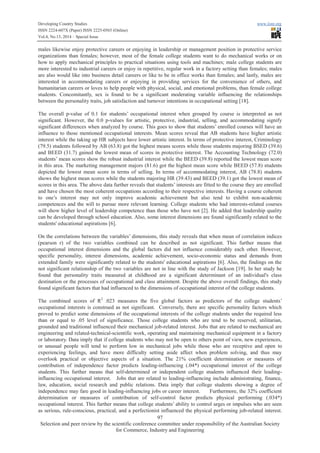 Developing Country Studies www.iiste.org
ISSN 2224-607X (Paper) ISSN 2225-0565 (Online)
Vol.4, No.13, 2014 – Special Issue
97
Selection and peer review by the scientific conference committee under responsibility of the Australian Society
for Commerce, Industry and Engineering
males likewise enjoy protective careers or enjoying in leadership or management position in protective service
organizations than females; however, most of the female college students want to do mechanical works or on
how to apply mechanical principles to practical situations using tools and machines; male college students are
more interested to industrial careers or enjoy in repetitive, regular work in a factory setting than females; males
are also would like into business detail careers or like to be in office works than females; and lastly, males are
interested in accommodating careers or enjoying in providing services for the convenience of others, and
humanitarian careers or loves to help people with physical, social, and emotional problems, than female college
students. Concomitantly, sex is found to be a significant moderating variable influencing the relationships
between the personality traits, job satisfaction and turnover intentions in occupational setting [18].
The overall p-value of 0.1 for students’ occupational interest when grouped by course is interpreted as not
significant. However, the 0.0 p-values for artistic, protective, industrial, selling, and accommodating signify
significant differences when analyzed by course. This goes to show that students’ enrolled courses will have an
influence to those mentioned occupational interests. Mean scores reveal that AB students have higher artistic
interest while the taking up HR subjects have lower artistic interest. In terms of protective interest, Criminology
(79.5) students followed by AB (63.8) got the highest means scores while those students majoring BSED (39.6)
and BEED (31.7) gained the lowest mean of scores in protective interest. The Accounting Technology (72.0)
students’ mean scores show the robust industrial interest while the BEED (39.8) reported the lowest mean score
in this area. The marketing management majors (81.6) got the highest mean score while BEED (57.8) students
depicted the lowest mean score in terms of selling. In terms of accommodating interest, AB (78.8) students
shows the highest mean scores while the students majoring HR (39.43) and BEED (39.1) got the lowest mean of
scores in this area. The above data further reveals that students’ interests are fitted to the course they are enrolled
and have chosen the most coherent occupations according to their respective interests. Having a course coherent
to one’s interest may not only improve academic achievement but also tend to exhibit non-academic
competences and the will to pursue more relevant learning. College students who had interests-related courses
will show higher level of leadership competence than those who have not [2]. He added that leadership quality
can be developed through school education. Also, some interest dimensions are found significantly related to the
students' educational aspirations [6].
On the correlations between the variables’ dimensions, this study reveals that when mean of correlation indices
(pearson r) of the two variables combined can be described as not significant. This further means that
occupational interest dimensions and the global factors did not influence considerably each other. However,
specific personality, interest dimensions, academic achievement, socio-economic status and demands from
extended family were significantly related to the students' educational aspirations [6]. Also, the findings on the
not significant relationship of the two variables are not in line with the study of Jackson [19]. In her study he
found that personality traits measured at childhood are a significant determinant of an individual's class
destination or the processes of occupational and class attainment. Despite the above overall findings, this study
found significant factors that had influenced to the dimensions of occupational interest of the college students.
The combined scores of R2
.023 measures the five global factors as predictors of the college students’
occupational interests is construed as not significant. Conversely, there are specific personality factors which
proved to predict some dimensions of the occupational interests of the college students under the required less
than or equal to .05 level of significance. Those college students who are tend to be reserved, utilitarian,
grounded and traditional influenced their mechanical job-related interest. Jobs that are related to mechanical are
engineering and related-technical-scientific work, operating and maintaining mechanical equipment in a factory
or laboratory. Data imply that if college students who may not be open to others point of view, new experiences,
or unusual people will tend to perform low in mechanical jobs while those who are receptive and open to
experiencing feelings, and have more difficulty setting aside affect when problem solving, and thus may
overlook practical or objective aspects of a situation. The 21% coefficient determination or measures of
contribution of independence factor predicts leading-influencing (.04*) occupational interest of the college
students. This further means that self-determined or independent college students influenced their leading-
influencing occupational interest. Jobs that are related to leading-influencing include administrating, finance,
law, education, social research and public relations. Data imply that college students showing a degree of
independence may fare good in leading-influencing jobs or career interest. Furthermore, the 32% coefficient
determination or measures of contribution of self-control factor predicts physical performing (.034*)
occupational interest. This further means that college students’ ability to control urges or impulses who are seen
as serious, rule-conscious, practical, and a perfectionist influenced the physical performing job-related interest.
 