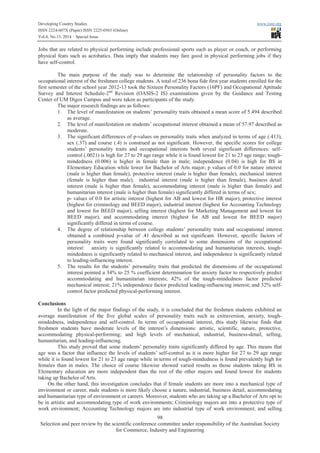 Developing Country Studies www.iiste.org
ISSN 2224-607X (Paper) ISSN 2225-0565 (Online)
Vol.4, No.13, 2014 – Special Issue
98
Selection and peer review by the scientific conference committee under responsibility of the Australian Society
for Commerce, Industry and Engineering
Jobs that are related to physical performing include professional sports such as player or coach, or performing
physical feats such as acrobatics. Data imply that students may fare good in physical performing jobs if they
have self-control.
The main purpose of the study was to determine the relationship of personality factors to the
occupational interest of the freshmen college students. A total of 236 bona fide first year students enrolled for the
first semester of the school year 2012-13 took the Sixteen Personality Factors (16PF) and Occupational Aptitude
Survey and Interest Schedule-2nd
Revision (OASIS-2 IS) examinations given by the Guidance and Testing
Center of UM Digos Campus and were taken as participants of the study.
The major research findings are as follows:
1. The level of manifestation on students’ personality traits obtained a mean score of 5.494 described
as average.
2. The level of manifestation on students’ occupational interest obtained a mean of 57.97 described as
moderate.
3. The significant differences of p-values on personality traits when analyzed in terms of age (.413),
sex (.37) and course (.4) is construed as not significant. However, the specific scores for college
students’ personality traits and occupational interests both reveal significant differences: self-
control (.0021) is high for 27 to 29 age range while it is found lowest for 21 to 23 age range; tough-
mindedness (0.006) is higher in female than in male; independence (0.04) is high for BS in
Elementary Education while lower for Bachelor of Arts major; p values of 0.0 for nature interest
(male is higher than female), protective interest (male is higher than female), mechanical interest
(female is higher than male), industrial interest (male is higher than female), business detail
interest (male is higher than female), accommodating interest (male is higher than female) and
humanitarian interest (male is higher than female) significantly differed in terms of sex;
p- values of 0.0 for artistic interest (highest for AB and lowest for HR major), protective interest
(highest for criminology and BEED major), industrial interest (highest for Accounting Technology
and lowest for BEED major), selling interest (highest for Marketing Management and lowest for
BEED major), and accommodating interest (highest for AB and lowest for BEED major)
significantly differed in terms of course.
4. The degree of relationship between college students’ personality traits and occupational interest
obtained a combined p-value of .41 described as not significant. However, specific factors of
personality traits were found significantly correlated to some dimensions of the occupational
interest: anxiety is significantly related to accommodating and humanitarian interests, tough-
mindedness is significantly related to mechanical interest, and independence is significantly related
to leading-influencing interest.
5. The results for the students’ personality traits that predicted the dimensions of the occupational
interest pointed a 34% to 25 % coefficient determination for anxiety factor to respectively predict
accommodating and humanitarian interests; 42% of the tough-mindedness factor predicted
mechanical interest; 21% independence factor predicted leading-influencing interest; and 32% self-
control factor predicted physical-performing interest.
Conclusions
In the light of the major findings of the study, it is concluded that the freshmen students exhibited an
average manifestation of the five global scales of personality traits such as extraversion, anxiety, tough-
mindedness, independence and self-control. In terms of occupational interest, this study likewise finds that
freshmen students have moderate levels of the interest’s dimensions: artistic, scientific, nature, protective,
accommodating physical-performing; and high levels of mechanical, industrial, business-detail, selling,
humanitarian, and leading-influencing.
This study proved that some students’ personality traits significantly differed by age. This means that
age was a factor that influence the levels of students’ self-control as it is more higher for 27 to 29 age range
while it is found lowest for 21 to 23 age range while in terms of tough-mindedness is found prevalently high for
females than in males. The choice of course likewise showed varied results as those students taking BS in
Elementary education are more independent than the rest of the other majors and found lowest for students
taking up Bachelor of Arts.
On the other hand, this investigation concludes that if female students are more into a mechanical type of
environment or career, male students is more likely choose a nature, industrial, business detail, accommodating
and humanitarian type of environment or careers. Moreover, students who are taking up a Bachelor of Arts opt to
be in artistic and accommodating type of work environments; Criminology majors are into a protective type of
work environment; Accounting Technology majors are into industrial type of work environment; and selling
 