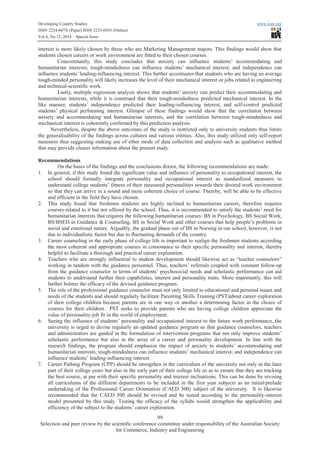 Developing Country Studies www.iiste.org
ISSN 2224-607X (Paper) ISSN 2225-0565 (Online)
Vol.4, No.13, 2014 – Special Issue
99
Selection and peer review by the scientific conference committee under responsibility of the Australian Society
for Commerce, Industry and Engineering
interest is more likely chosen by those who are Marketing Management majors. This findings would show that
students chosen careers or work environment are fitted to their chosen courses.
Concomitantly, this study concludes that anxiety can influence students’ accommodating and
humanitarian interests; tough-mindedness can influence students’ mechanical interest; and independence can
influence students’ leading-influencing interest. This further accentuates that students who are having an average
tough-minded personality will likely increases the level of their mechanical interest or jobs related to engineering
and technical-scientific work.
Lastly, multiple regression analysis shows that students’ anxiety can predict their accommodating and
humanitarian interests, while it is construed that their tough-mindedness predicted mechanical interest. In the
like manner, students’ independence predicted their leading-influencing interest, and self-control predicted
students’ physical performing interest. Glimpse of these findings would show that the correlation between
anxiety and accommodating and humanitarian interests, and the correlation between tough-mindedness and
mechanical interest is coherently confirmed by this prediction analysis.
Nevertheless, despite the above outcomes of the study is restricted only to university students thus limits
the generalizability of the findings across cultures and various entities. Also, this study utilized only self-report
measures thus suggesting making use of other mode of data collection and analysis such as qualitative method
that may provide clearer information about the present study.
Recommendations
On the bases of the findings and the conclusions drawn, the following recommendations are made:
1. In general, if this study found the significant value and influence of personality to occupational interest, the
school should formally integrate personality and occupational interest as standardized measures to
understand college students’ fitness of their measured personalities towards their desired work environment
so that they can arrive in a sound and more coherent choice of course. Thereby, will be able to be effective
and efficient in the field they have chosen.
2. This study found that freshmen students are highly inclined to humanitarian careers, therefore requires
courses related to it but not offered by the school. Thus, it is recommended to satisfy the students’ need for
humanitarian interests that requires the following humanitarian courses: BS in Psychology, BS Social Work,
BS/BSED in Guidance & Counseling, BS in Social Work and other courses that help people’s problems in
social and emotional nature. Arguably, the gradual phase out of BS in Nursing in our school, however, is not
due to individualistic factor but due to fluctuating demands of the country.
3. Career counseling in the early phase of college life is important to realign the freshmen students according
the most coherent and appropriate courses in consonance to their specific personality and interest, thereby
helpful to facilitate a thorough and practical career exploration.
4. Teachers who are strongly influential to student development should likewise act as “teacher counselors”
working in tandem with the guidance personnel. Thus, teachers’ referrals coupled with constant follow-up
from the guidance counselor in terms of students’ psychosocial needs and scholastic performance can aid
students to understand further their capabilities, interest and personality traits. More importantly, this will
further bolster the efficacy of the devised guidance program.
5. The role of the professional guidance counselor must not only limited to educational and personal issues and
needs of the students and should regularly facilitate Parenting Skills Training (PST)about career exploration
of their college children because parents are in one way or another a determining factor in the choice of
courses for their children. PST seeks to provide parents who are having college children appreciate the
value of personality-job fit in the world of employment.
6. Seeing the influence of students’ personality and occupational interest to the future work performance, the
university is urged to devise regularly an updated guidance program so that guidance counselors, teachers
and administrators are guided in the formulation of intervention programs that not only improve students’
scholastic performance but also in the array of a career and personality development. In line with the
research findings, the program should emphasize the impact of anxiety to students’ accommodating and
humanitarian interests; tough-mindedness can influence students’ mechanical interest; and independence can
influence students’ leading-influencing interest.
7. Career Pathing Program (CPP) should be strengthen in the curriculum of the university not only in the later
part of their college years but also in the early part of their college life so as to ensure that they are tracking
the best course, at par with their specific personality and interest inclinations. This can be done by revising
all curriculums of the different departments to be included in the first year subjects as an initial/prelude
undertaking of the Professional Career Orientation (CAED 500) subject of the university. It is likewise
recommended that the CAED 500 should be revised and be tested according to the personality-interest
model presented by this study. Testing the efficacy of the syllabi would strengthen the applicability and
efficiency of the subject to the students’ career exploration.
 