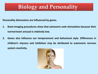 Biology and Personality
Personality dimensions are influenced by genes.
1. Brain-imaging procedures show that extraverts seek stimulation because their
normal brain arousal is relatively low.
2. Genes also influence our temperament and behavioral style. Differences in
children’s shyness and inhibition may be attributed to autonomic nervous
system reactivity.
 