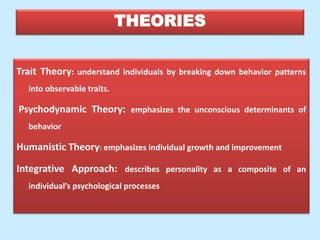 THEORIES
Trait Theory: understand individuals by breaking down behavior patterns
into observable traits.
Psychodynamic Theory: emphasizes the unconscious determinants of
behavior
Humanistic Theory: emphasizes individual growth and improvement
Integrative Approach: describes personality as a composite of an
individual’s psychological processes
 
