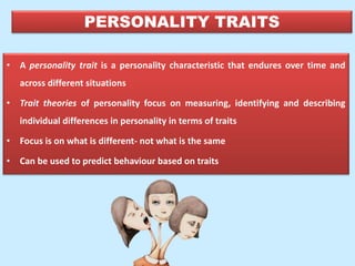 PERSONALITY TRAITS
• A personality trait is a personality characteristic that endures over time and
across different situations
• Trait theories of personality focus on measuring, identifying and describing
individual differences in personality in terms of traits
• Focus is on what is different- not what is the same
• Can be used to predict behaviour based on traits
 
