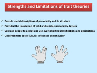 Strengths and Limitations of trait theories
 Provide useful descriptions of personality and its structure
 Provided the foundation of valid and reliable personality devices
 Can lead people to accept and use oversimplified classifications and descriptions
 Underestimate socio-cultural influences on behaviour
 