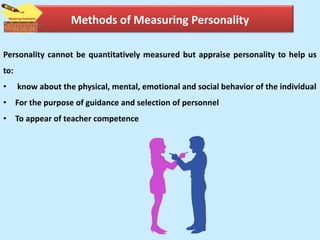 Methods of Measuring Personality
Personality cannot be quantitatively measured but appraise personality to help us
to:
• know about the physical, mental, emotional and social behavior of the individual
• For the purpose of guidance and selection of personnel
• To appear of teacher competence
 
