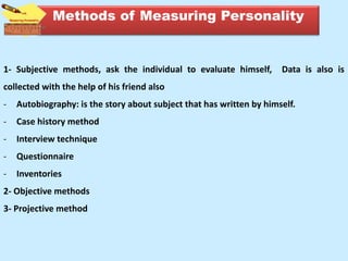 Methods of Measuring Personality
1- Subjective methods, ask the individual to evaluate himself, Data is also is
collected with the help of his friend also
- Autobiography: is the story about subject that has written by himself.
- Case history method
- Interview technique
- Questionnaire
- Inventories
2- Objective methods
3- Projective method
 