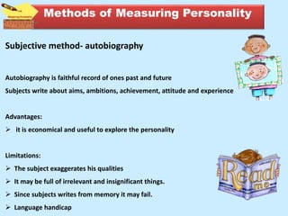 Subjective method- autobiography
Autobiography is faithful record of ones past and future
Subjects write about aims, ambitions, achievement, attitude and experience
Advantages:
 it is economical and useful to explore the personality
Limitations:
 The subject exaggerates his qualities
 It may be full of irrelevant and insignificant things.
 Since subjects writes from memory it may fail.
 Language handicap
Methods of Measuring Personality
 